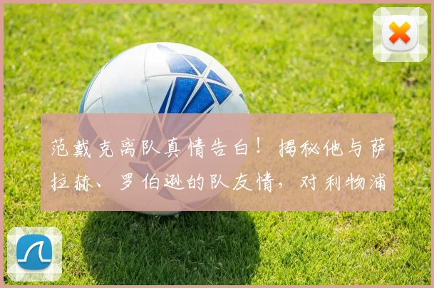 范戴克离队真情告白!揭秘他与萨拉赫、罗伯逊的队友情,对利物浦有何影响?