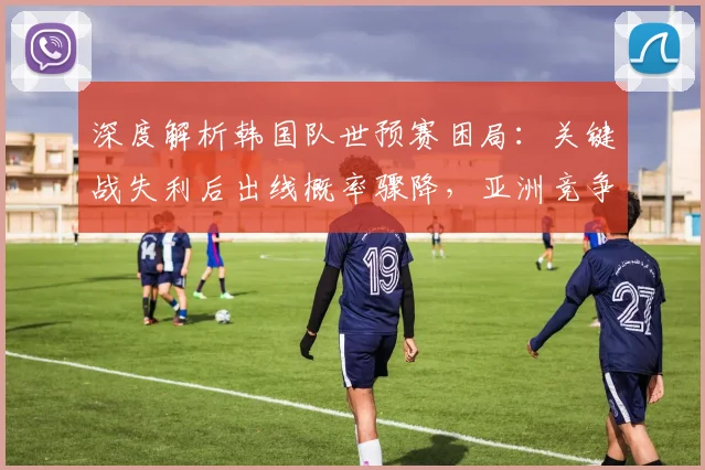 深度解析韩国队世预赛困局：关键战失利后出线概率骤降，亚洲竞争对手表现成关键变量