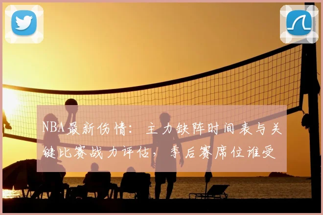 NBA最新伤情:主力缺阵时间表与关键比赛战力评估,季后赛席位谁受影响?