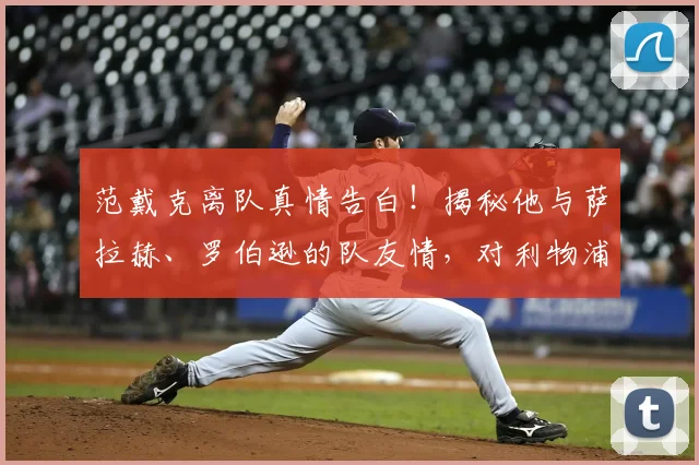 范戴克离队真情告白！揭秘他与萨拉赫、罗伯逊的队友情，对利物浦有何影响？