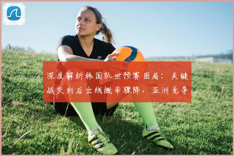 深度解析韩国队世预赛困局:关键战失利后出线概率骤降,亚洲竞争对手表现成关键变量