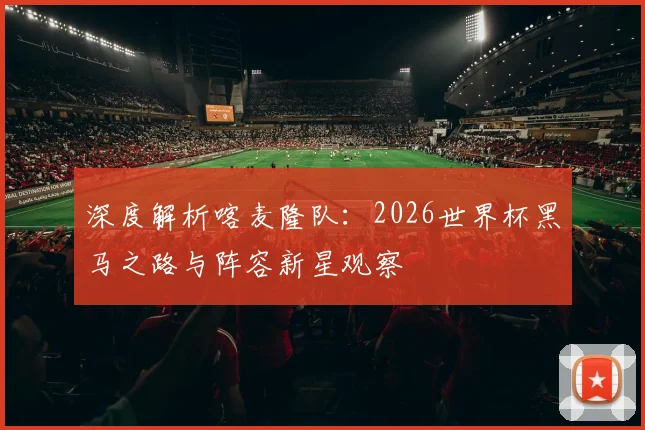 深度解析喀麦隆队:2026世界杯黑马之路与阵容新星观察