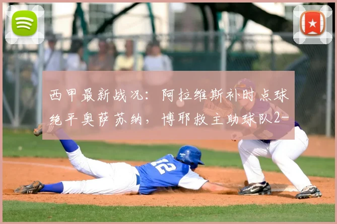 西甲最新战况：阿拉维斯补时点球绝平奥萨苏纳，博耶救主助球队2-2抢得关键一分