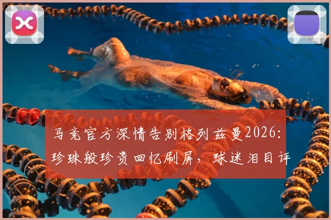 马竞官方深情告别格列兹曼2026：珍珠般珍贵回忆刷屏，球迷泪目评论区