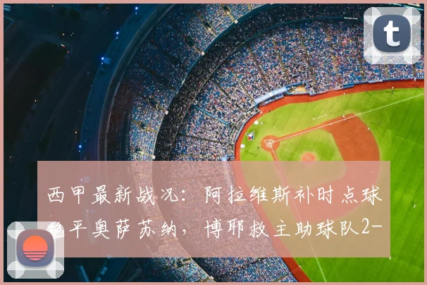 西甲最新战况：阿拉维斯补时点球绝平奥萨苏纳，博耶救主助球队2-2抢得关键一分
